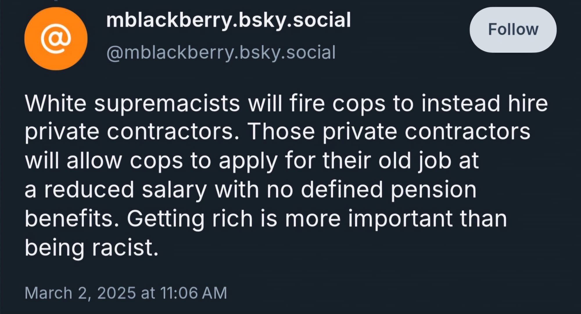 Bluesky’er mblackberry skeeted on March 2, 2025: “White supremacists will fire cops to instead hire private contractors. Those private contractors will allow cops to apply for their old job at a reduced salary with no defined pension benefits. Getting rich is more important than being racist.”